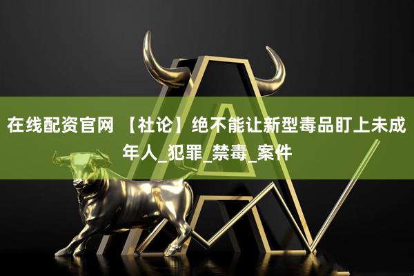 在线配资官网 【社论】绝不能让新型毒品盯上未成年人_犯罪_禁毒_案件
