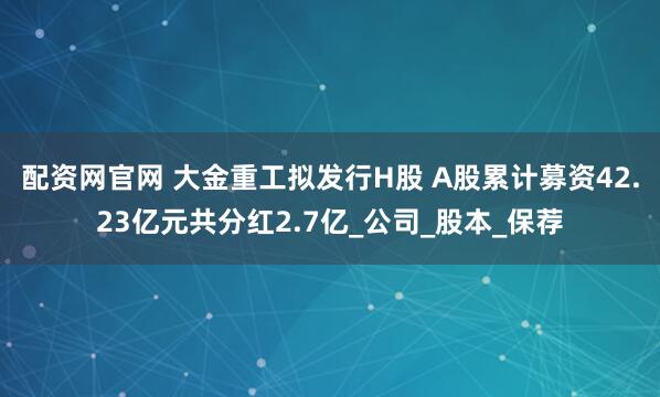 配资网官网 大金重工拟发行H股 A股累计募资42.23亿元共分红2.7亿_公司_股本_保荐