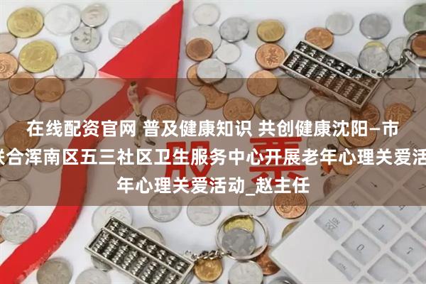 在线配资官网 普及健康知识 共创健康沈阳—市精卫中心联合浑南区五三社区卫生服务中心开展老年心理关爱活动_赵主任