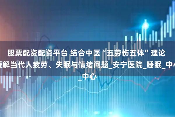 股票配资配资平台 结合中医“五劳伤五体”理论 缓解当代人疲劳、失眠与情绪问题_安宁医院_睡眠_中心