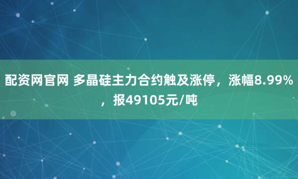 配资网官网 多晶硅主力合约触及涨停，涨幅8.99%，报49105元/吨