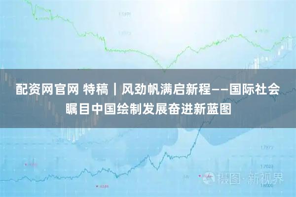 配资网官网 特稿｜风劲帆满启新程——国际社会瞩目中国绘制发展奋进新蓝图