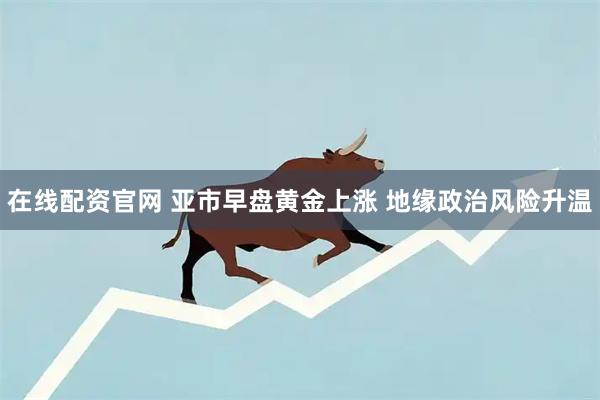 在线配资官网 亚市早盘黄金上涨 地缘政治风险升温