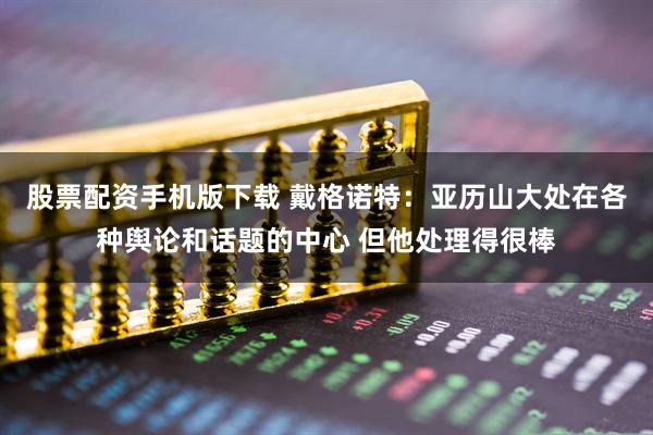 股票配资手机版下载 戴格诺特：亚历山大处在各种舆论和话题的中心 但他处理得很棒