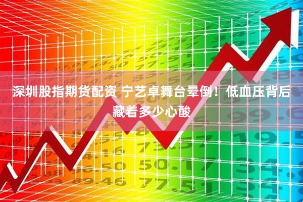 深圳股指期货配资 宁艺卓舞台晕倒！低血压背后藏着多少心酸