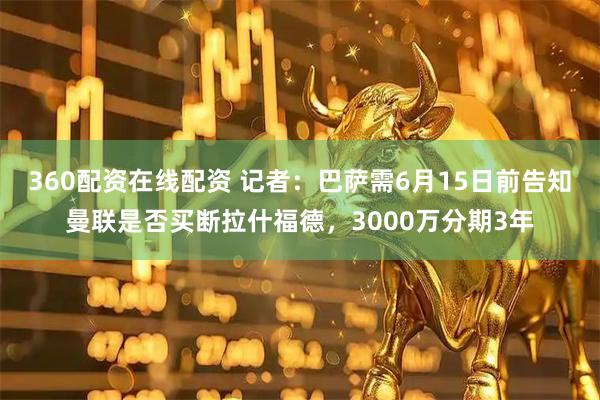 360配资在线配资 记者：巴萨需6月15日前告知曼联是否买断拉什福德，3000万分期3年