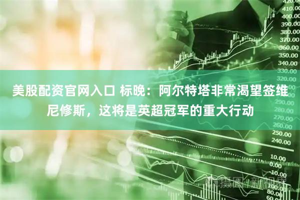 美股配资官网入口 标晚：阿尔特塔非常渴望签维尼修斯，这将是英超冠军的重大行动
