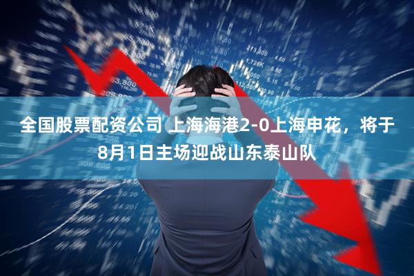 全国股票配资公司 上海海港2-0上海申花，将于8月1日主场迎战山东泰山队