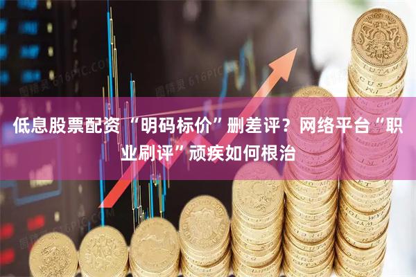 低息股票配资 “明码标价”删差评？网络平台“职业刷评”顽疾如何根治